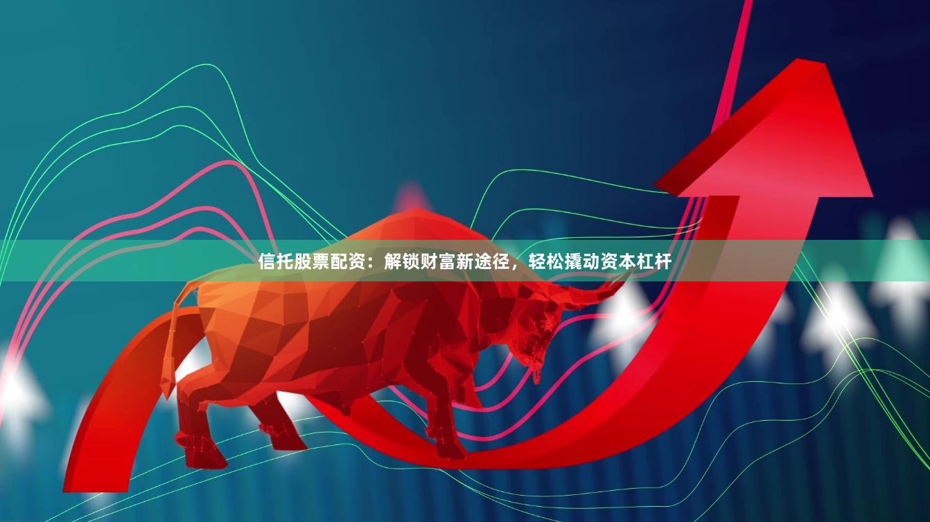 信托股票配资：解锁财富新途径，轻松撬动资本杠杆